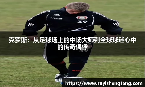 克罗斯：从足球场上的中场大师到全球球迷心中的传奇偶像